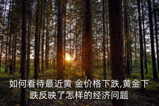 如何看待最近黃 金價格下跌,黃金下跌反映了怎樣的經濟問題