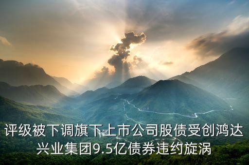 評級被下調(diào)旗下上市公司股債受創(chuàng)鴻達(dá)興業(yè)集團(tuán)9.5億債券違約旋渦