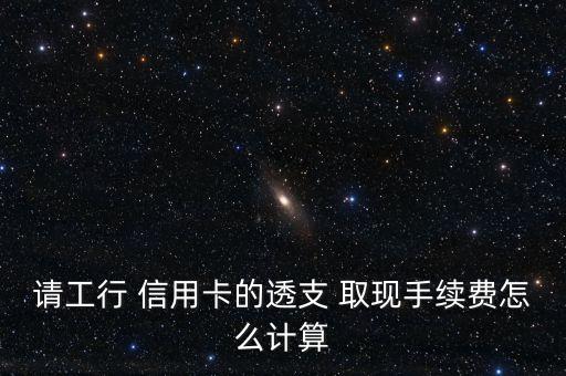 請(qǐng)工行 信用卡的透支 取現(xiàn)手續(xù)費(fèi)怎么計(jì)算