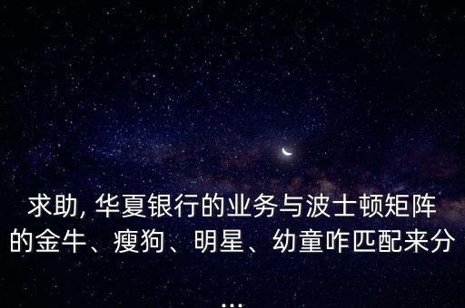 求助, 華夏銀行的業(yè)務(wù)與波士頓矩陣的金牛、瘦狗、明星、幼童咋匹配來(lái)分...