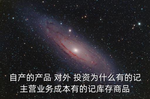 自產(chǎn)的產(chǎn)品 對(duì)外 投資為什么有的記主營業(yè)務(wù)成本有的記庫存商品
