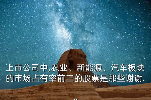 上市公司中,農(nóng)業(yè)、新能源、汽車板塊的市場占有率前三的股票是那些謝謝...