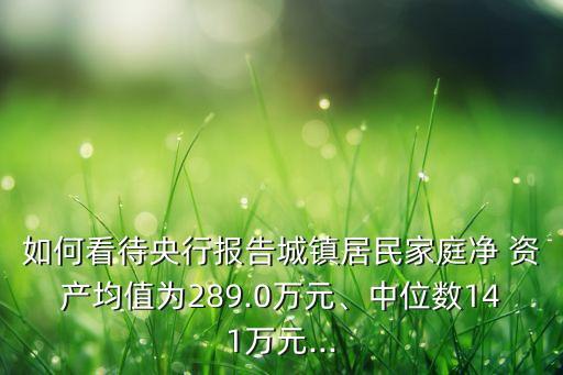 如何看待央行報告城鎮(zhèn)居民家庭凈 資產(chǎn)均值為289.0萬元、中位數(shù)141萬元...