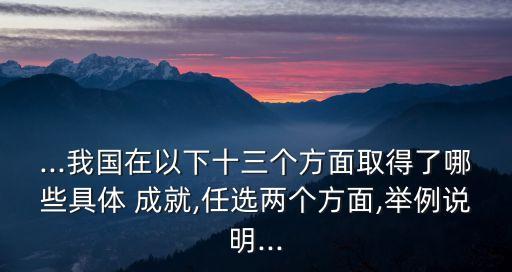 ...我國(guó)在以下十三個(gè)方面取得了哪些具體 成就,任選兩個(gè)方面,舉例說(shuō)明...