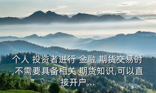 個(gè)人 投資者進(jìn)行 金融 期貨交易時(shí),不需要具備相關(guān) 期貨知識,可以直接開戶...