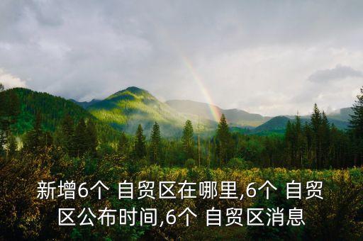 新增6個 自貿區(qū)在哪里,6個 自貿區(qū)公布時間,6個 自貿區(qū)消息