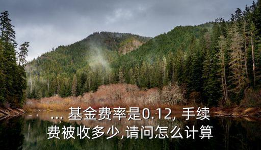 ... 基金費(fèi)率是0.12, 手續(xù)費(fèi)被收多少,請問怎么計(jì)算