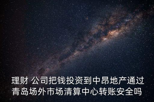  理財(cái) 公司把錢(qián)投資到中昂地產(chǎn)通過(guò)青島場(chǎng)外市場(chǎng)清算中心轉(zhuǎn)賬安全嗎