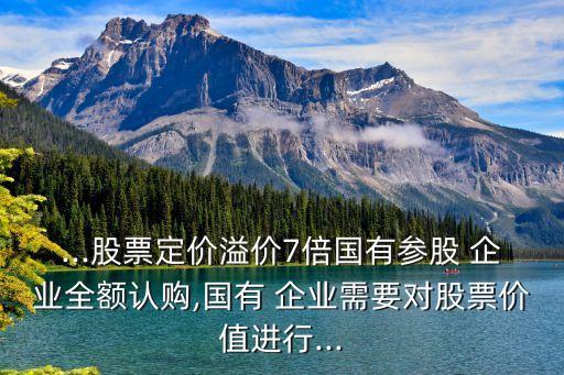 ...股票定價溢價7倍國有參股 企業(yè)全額認購,國有 企業(yè)需要對股票價值進行...