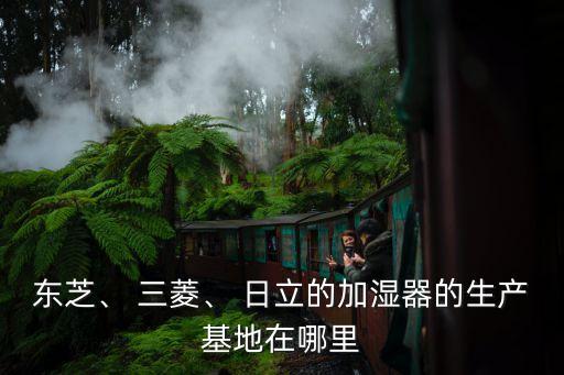 東芝、 三菱、 日立的加濕器的生產(chǎn)基地在哪里