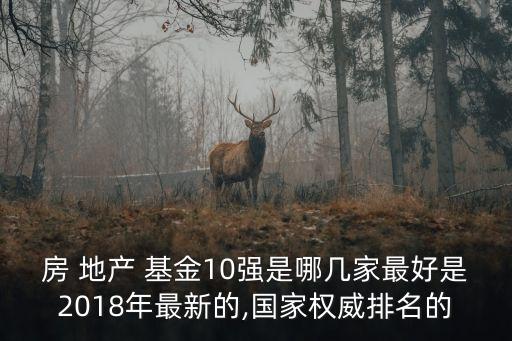 房 地產(chǎn) 基金10強(qiáng)是哪幾家最好是2018年最新的,國(guó)家權(quán)威排名的