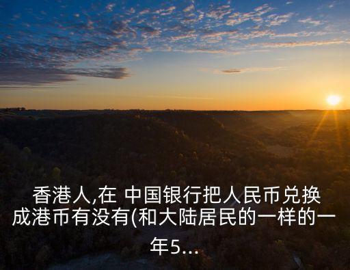  香港人,在 中國(guó)銀行把人民幣兌換成港幣有沒(méi)有(和大陸居民的一樣的一年5...