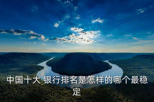 中國十大 銀行排名是怎樣的哪個(gè)最穩(wěn)定