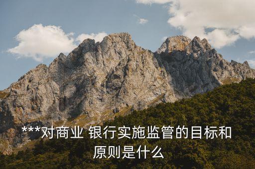 ***對商業(yè) 銀行實(shí)施監(jiān)管的目標(biāo)和 原則是什么