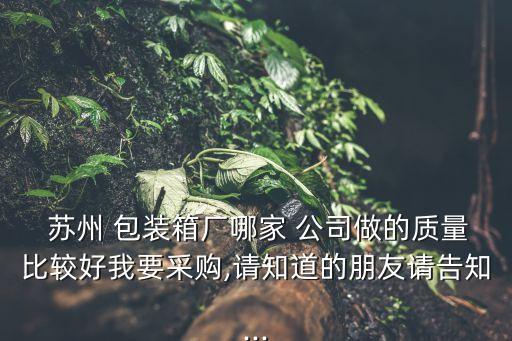  蘇州 包裝箱廠(chǎng)哪家 公司做的質(zhì)量比較好我要采購(gòu),請(qǐng)知道的朋友請(qǐng)告知...