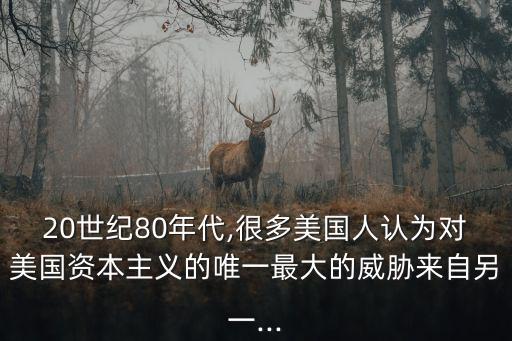 20世紀(jì)80年代,很多美國(guó)人認(rèn)為對(duì)美國(guó)資本主義的唯一最大的威脅來自另一...