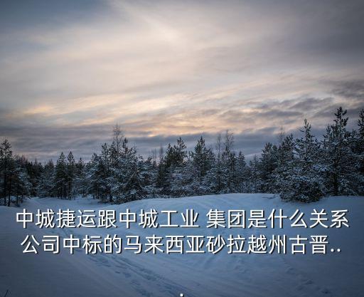 中城捷運跟中城工業(yè) 集團是什么關系公司中標的馬來西亞砂拉越州古晉...