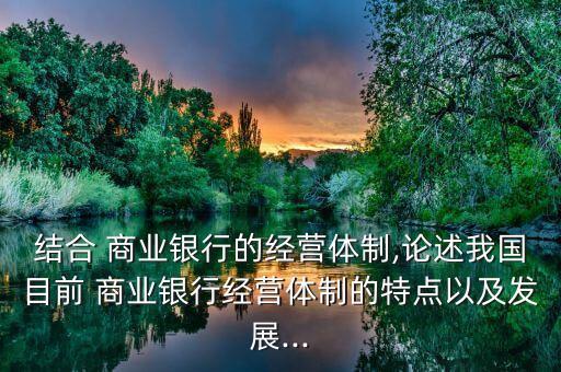 結合 商業(yè)銀行的經(jīng)營體制,論述我國目前 商業(yè)銀行經(jīng)營體制的特點以及發(fā)展...