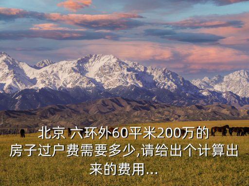  北京 六環(huán)外60平米200萬(wàn)的 房子過(guò)戶(hù)費(fèi)需要多少,請(qǐng)給出個(gè)計(jì)算出來(lái)的費(fèi)用...