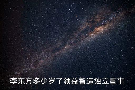 李東方多少歲了領益智造獨立董事