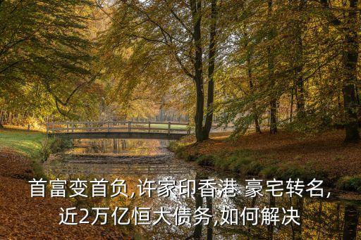 首富變首負,許家印香港 豪宅轉名,近2萬億恒大債務,如何解決