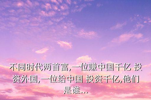 不同時(shí)代兩首富,一位賺中國(guó)千億 投資外國(guó),一位給中國(guó) 投資千億,他們是誰...