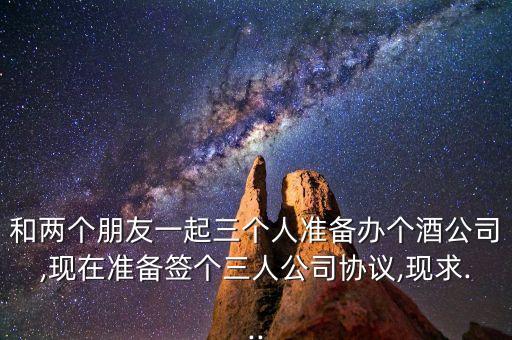 和兩個朋友一起三個人準(zhǔn)備辦個酒公司,現(xiàn)在準(zhǔn)備簽個三人公司協(xié)議,現(xiàn)求...