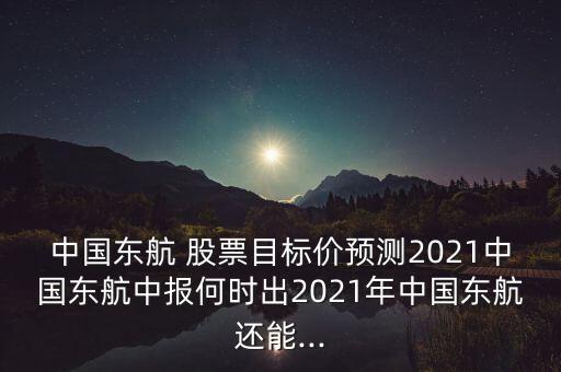 中國東航 股票目標(biāo)價預(yù)測2021中國東航中報(bào)何時出2021年中國東航還能...