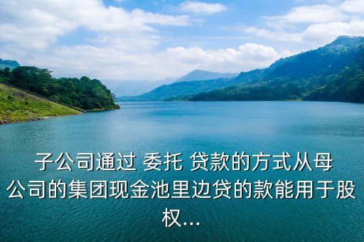  子公司通過 委托 貸款的方式從母公司的集團(tuán)現(xiàn)金池里邊貸的款能用于股權(quán)...