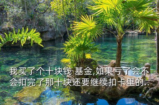 我買(mǎi)了個(gè)十塊錢(qián) 基金,如果虧了會(huì)不會(huì)扣完了那十塊還要繼續(xù)扣卡里的...