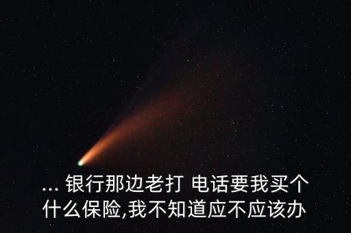 ... 銀行那邊老打 電話要我買個什么保險,我不知道應(yīng)不應(yīng)該辦