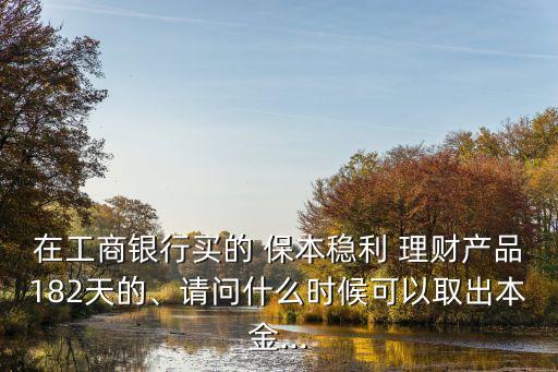 在工商銀行買(mǎi)的 保本穩(wěn)利 理財(cái)產(chǎn)品182天的、請(qǐng)問(wèn)什么時(shí)候可以取出本金...
