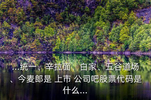 ...統(tǒng)一、辛拉面、白家、五谷道場(chǎng)、今麥郎是 上市 公司吧股票代碼是什么...