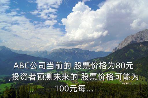 ABC公司當前的 股票價格為80元,投資者預測未來的 股票價格可能為100元每...