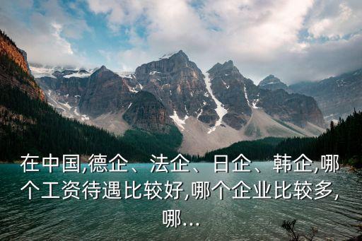 在中國,德企、法企、日企、韓企,哪個(gè)工資待遇比較好,哪個(gè)企業(yè)比較多,哪...
