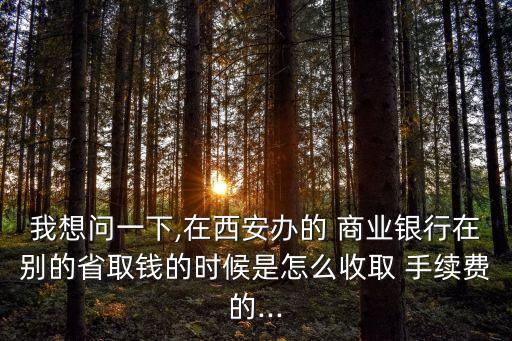我想問一下,在西安辦的 商業(yè)銀行在別的省取錢的時候是怎么收取 手續(xù)費(fèi)的...