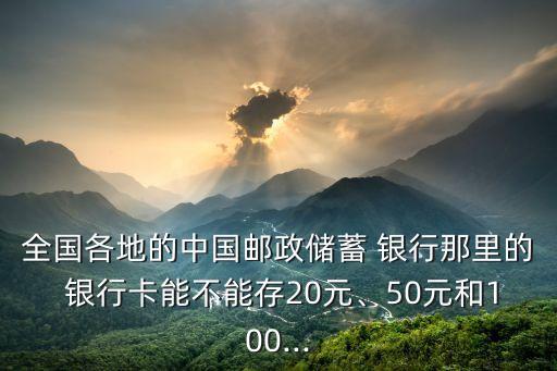 全國各地的中國郵政儲蓄 銀行那里的 銀行卡能不能存20元、50元和100...