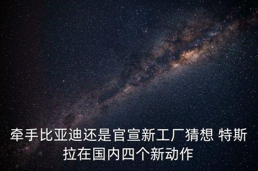 牽手比亞迪還是官宣新工廠猜想 特斯拉在國(guó)內(nèi)四個(gè)新動(dòng)作