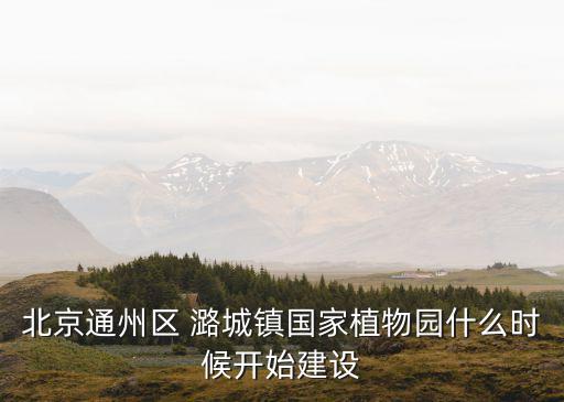 北京通州區(qū) 潞城鎮(zhèn)國(guó)家植物園什么時(shí)候開始建設(shè)
