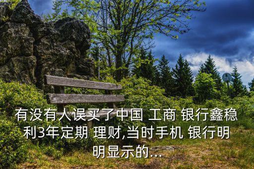 有沒有人誤買了中國 工商 銀行鑫穩(wěn)利3年定期 理財,當時手機 銀行明明顯示的...