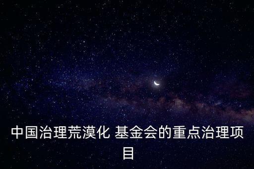 中國治理荒漠化 基金會(huì)的重點(diǎn)治理項(xiàng)目
