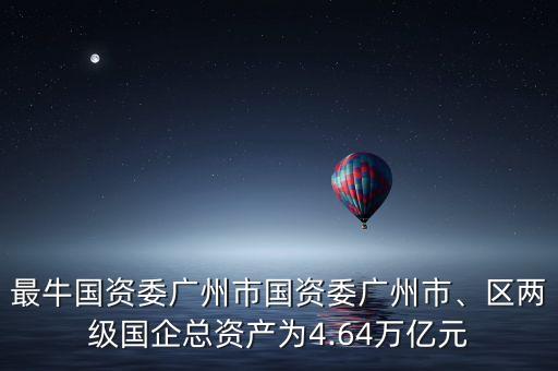最牛國資委廣州市國資委廣州市、區(qū)兩級國企總資產為4.64萬億元