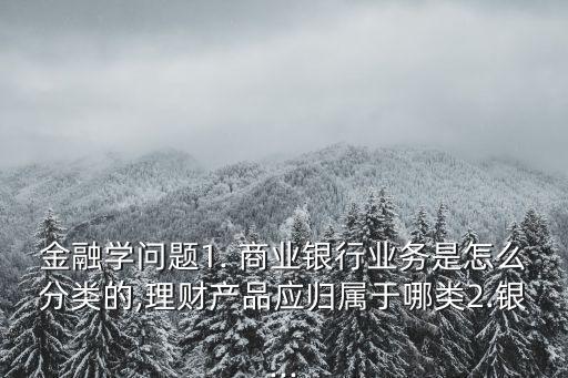 金融學問題1. 商業(yè)銀行業(yè)務是怎么分類的,理財產(chǎn)品應歸屬于哪類2.銀...