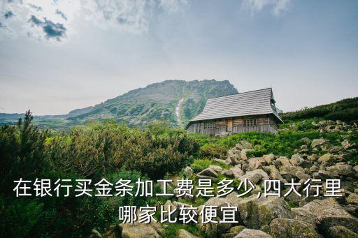 在銀行買(mǎi)金條加工費(fèi)是多少,四大行里哪家比較便宜