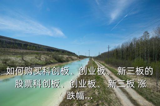 如何購買科創(chuàng)板、創(chuàng)業(yè)板、 新三板的 股票科創(chuàng)板、創(chuàng)業(yè)板、 新三板 漲跌幅...