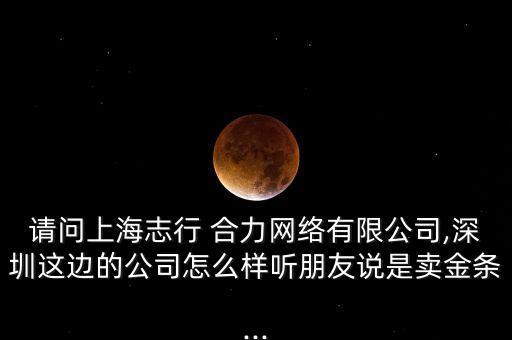 請(qǐng)問(wèn)上海志行 合力網(wǎng)絡(luò)有限公司,深圳這邊的公司怎么樣聽(tīng)朋友說(shuō)是賣金條...