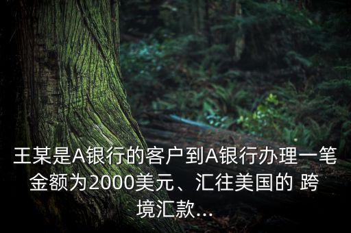 王某是A銀行的客戶到A銀行辦理一筆金額為2000美元、匯往美國的 跨境匯款...