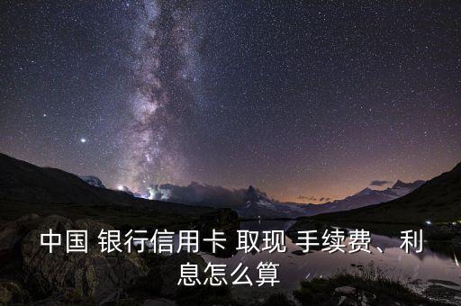 中國(guó) 銀行信用卡 取現(xiàn) 手續(xù)費(fèi)、利息怎么算