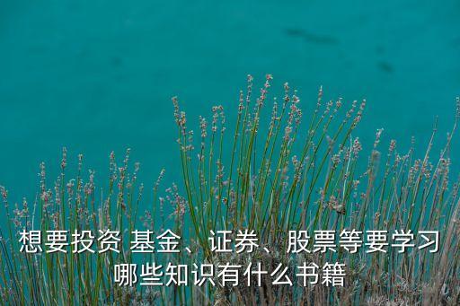 想要投資 基金、證券、股票等要學(xué)習(xí)哪些知識有什么書籍