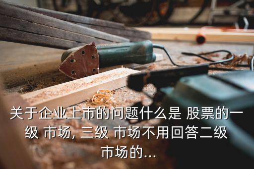 關(guān)于企業(yè)上市的問題什么是 股票的一級(jí) 市場, 三級(jí) 市場不用回答二級(jí) 市場的...